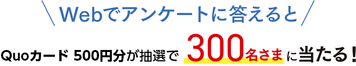 WEBでアンケートに答えるとQuoカード500円分が抽選で300名さまに当たる！