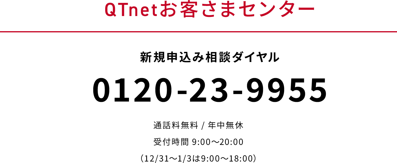 QTnetお客さまセンター　新規申込みダイヤル　0120-23-9955　通話料無料　年中無休　受付時間9：00～20：00（12月31日から1月3日は9：00～18：00）